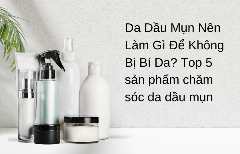 Da Dầu Mụn Nên Làm Gì Để Không Bị Bí Da? Top 5 sản phẩm chăm sóc da dầu mụn